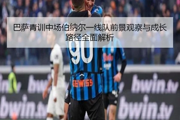 巴萨青训中场伯纳尔一线队前景观察与成长路径全面解析