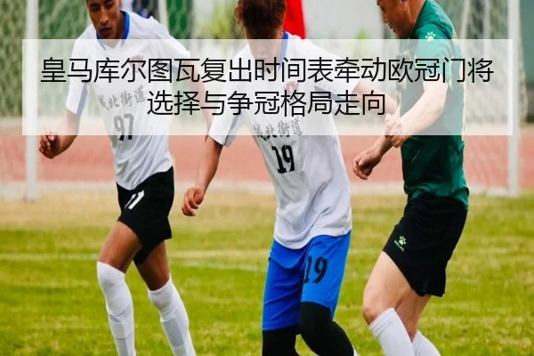 皇马库尔图瓦复出时间表牵动欧冠门将选择与争冠格局走向